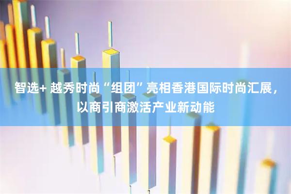 智选+ 越秀时尚“组团”亮相香港国际时尚汇展，以商引商激活产业新动能